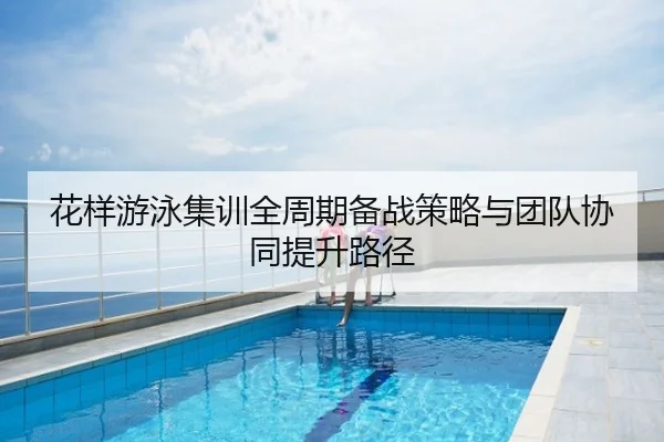 花样游泳集训全周期备战策略与团队协同提升路径