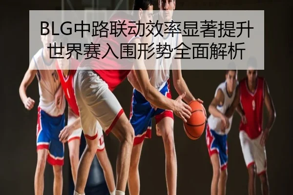 BLG中路联动效率显著提升 世界赛入围形势全面解析
